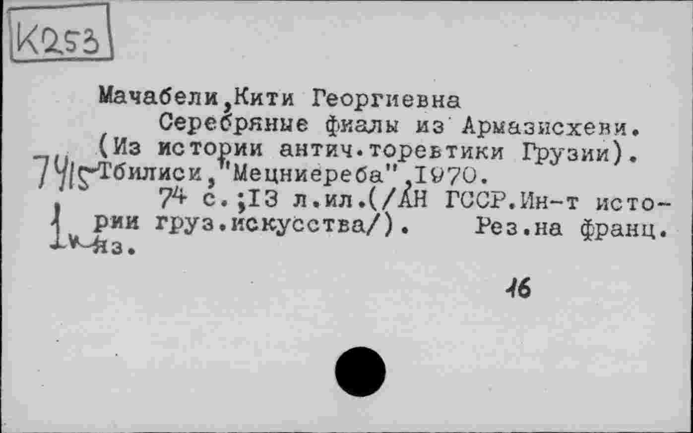 ﻿IKQSÖ
Мачабели,Кити Георгиевна
Серебряные фиалы из Армазисхеви.
(Из истории антич.торевтики Грузии).
7 ч/С-Тбилиси, Мецниереба" .1970.
.	74 с.;13 л.ил.(/АН ГССР.Ин-т исто-
1 рии груз.искусства/).	Рез.на франц.
'Р'Міз.